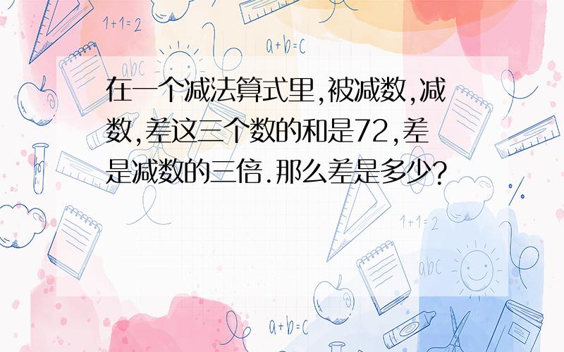 在一个减法算式里,被减数,减数,差这三个数的和是72,差是减数的三倍.那么差是多少?