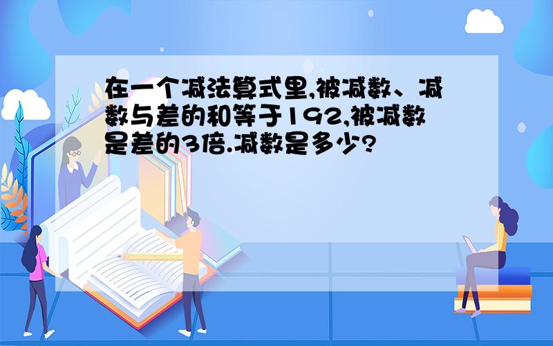 在一个减法算式里,被减数、减数与差的和等于192,被减数是差的3倍.减数是多少?