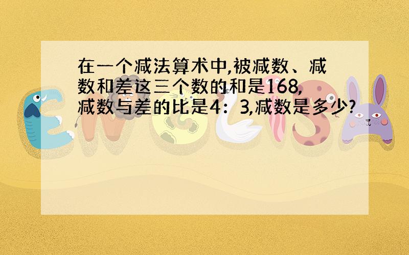 在一个减法算术中,被减数、减数和差这三个数的和是168,减数与差的比是4：3,减数是多少?