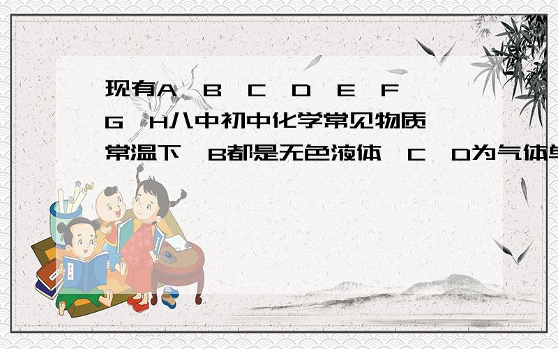 现有A、B、C、D、E、F、G、H八中初中化学常见物质,常温下,B都是无色液体,C、D为气体单质,E、F为两种无色气体化