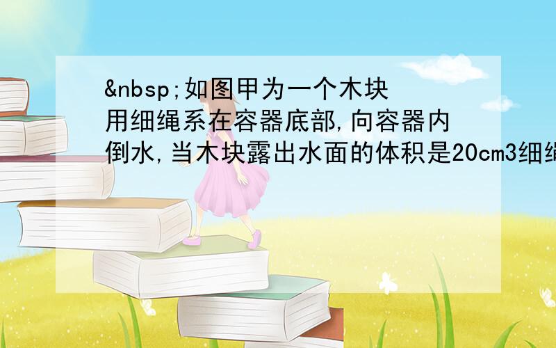  如图甲为一个木块用细绳系在容器底部,向容器内倒水,当木块露出水面的体积是20cm3细绳对木块的拉力为0.6N