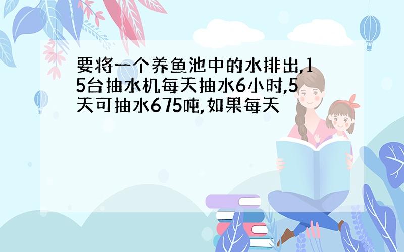 要将一个养鱼池中的水排出,15台抽水机每天抽水6小时,5天可抽水675吨,如果每天