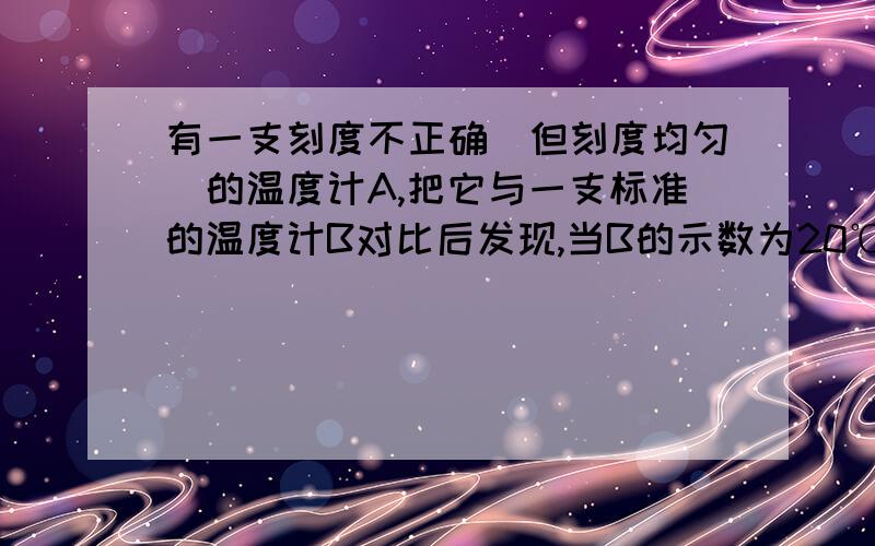 有一支刻度不正确（但刻度均匀）的温度计A,把它与一支标准的温度计B对比后发现,当B的示数为20℃时,A的示数为15℃,当