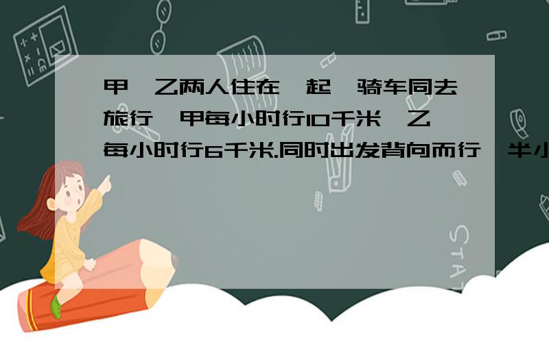 甲、乙两人住在一起,骑车同去旅行,甲每小时行10千米,乙每小时行6千米.同时出发背向而行,半小时后,