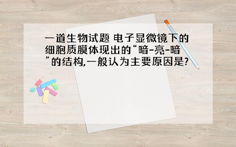 一道生物试题 电子显微镜下的细胞质膜体现出的“暗-亮-暗”的结构,一般认为主要原因是?