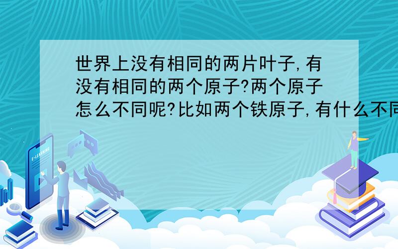 世界上没有相同的两片叶子,有没有相同的两个原子?两个原子怎么不同呢?比如两个铁原子,有什么不同?