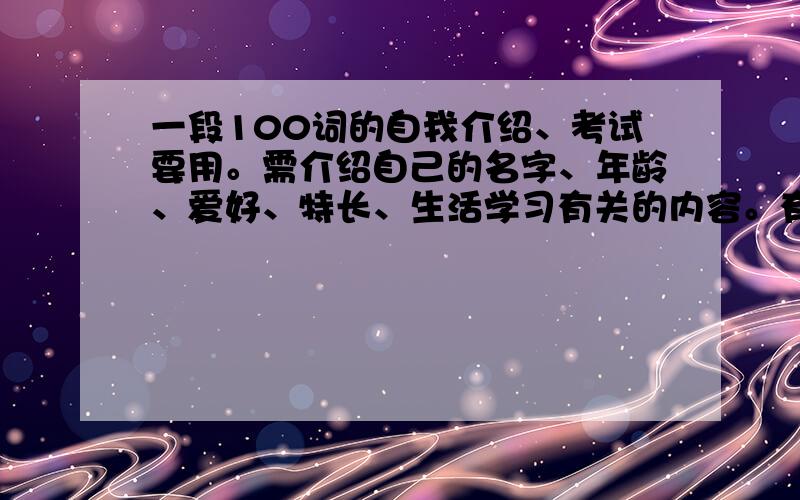 一段100词的自我介绍、考试要用。需介绍自己的名字、年龄、爱好、特长、生活学习有关的内容。有答必采、