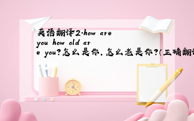 英语翻译2．how are you how old are you?怎么是你,怎么老是你?（正确翻译：）3．you do