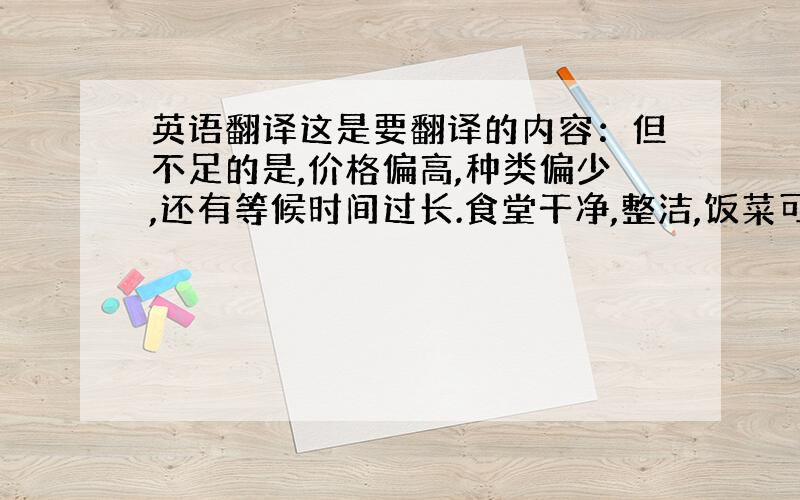 英语翻译这是要翻译的内容：但不足的是,价格偏高,种类偏少,还有等候时间过长.食堂干净,整洁,饭菜可口且服务态度好.（最好