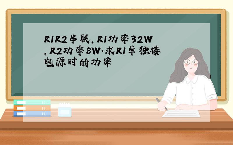 R1R2串联,R1功率32W,R2功率8W.求R1单独接电源时的功率