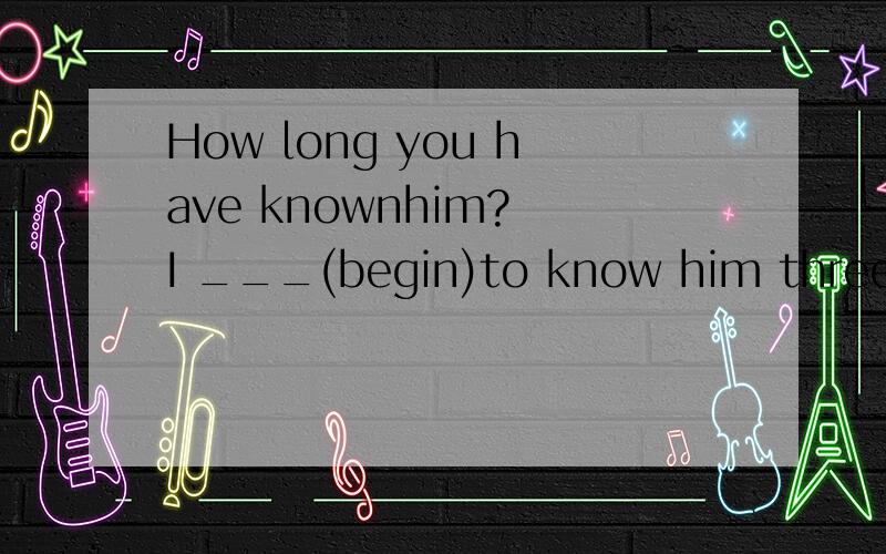 How long you have knownhim? I ___(begin)to know him three ye