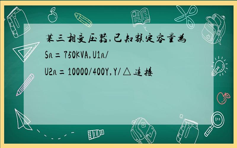 某三相变压器,已知额定容量为Sn=750KVA,U1n/U2n=10000/400Y,Y/△连接