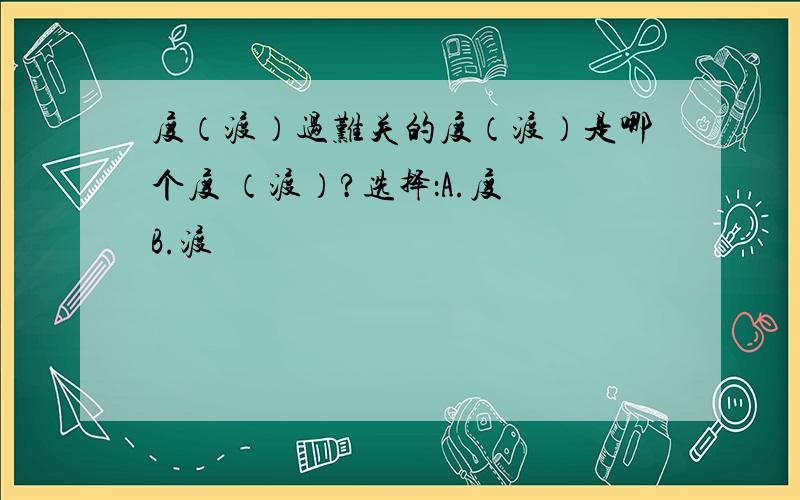 度（渡）过难关的度（渡）是哪个度 （渡）?选择：A.度 B.渡