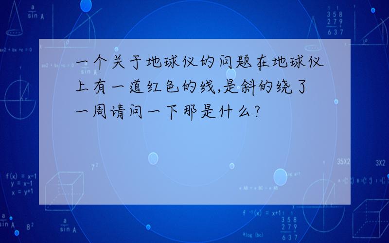 一个关于地球仪的问题在地球仪上有一道红色的线,是斜的绕了一周请问一下那是什么?