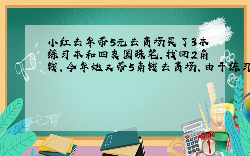 小红去年带5元去商场买了3本练习本和四支圆珠笔,找回2角钱,今年她又带5角钱去商场,由于练习本比去年降1