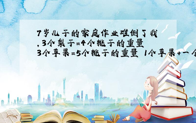 7岁儿子的家庭作业难倒了我 ,3个梨子=4个桃子的重量 3个苹果=5个桃子的重量 1个苹果+一个梨子的重量=几个桃 子的