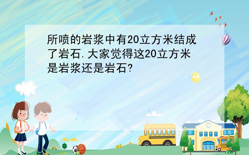 所喷的岩浆中有20立方米结成了岩石.大家觉得这20立方米是岩浆还是岩石?