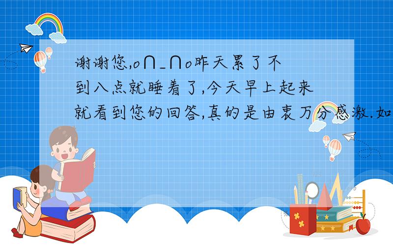 谢谢您,o∩_∩o昨天累了不到八点就睡着了,今天早上起来就看到您的回答,真的是由衷万分感激.如果能联系到您那我真的是碰到