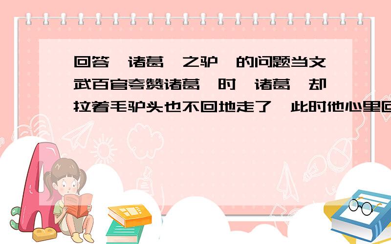 回答《诸葛瑾之驴》的问题当文武百官夸赞诸葛恪时,诸葛恪却拉着毛驴头也不回地走了,此时他心里回想：.