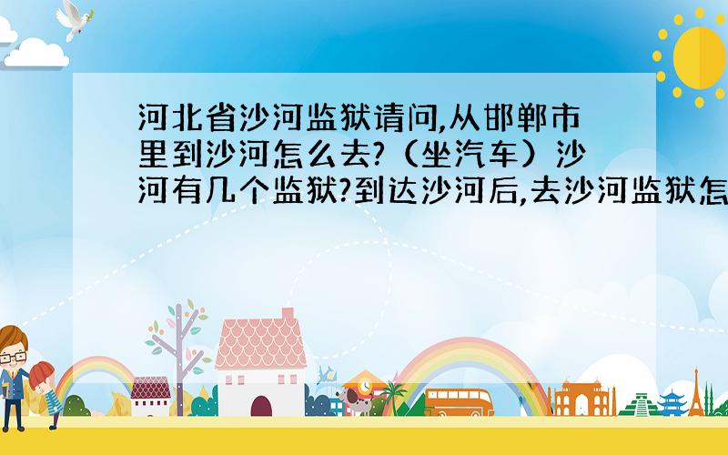 河北省沙河监狱请问,从邯郸市里到沙河怎么去?（坐汽车）沙河有几个监狱?到达沙河后,去沙河监狱怎么走?（坐车）沙河监狱详细