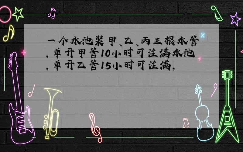 一个水池装甲、乙、丙三根水管,单开甲管10小时可注满水池,单开乙管15小时可注满,