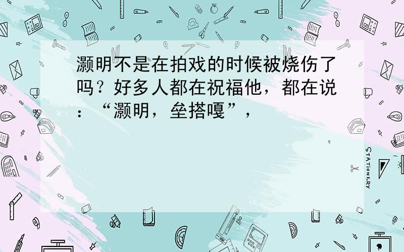 灏明不是在拍戏的时候被烧伤了吗？好多人都在祝福他，都在说：“灏明，垒搭嘎”，