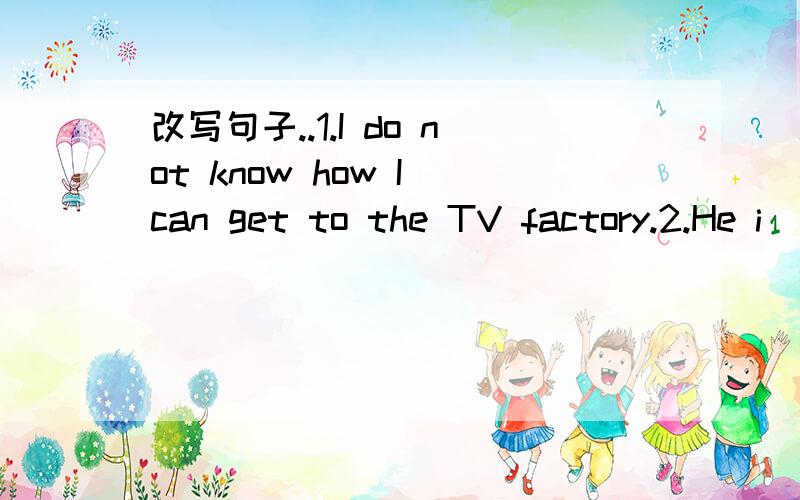 改写句子..1.I do not know how I can get to the TV factory.2.He i