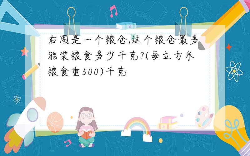 右图是一个粮仓,这个粮仓最多能装粮食多少千克?(每立方米粮食重500)千克