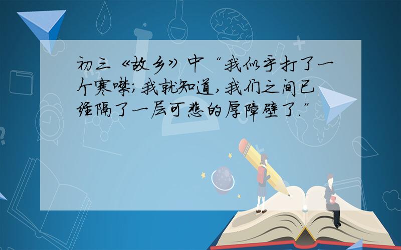 初三《故乡》中“我似乎打了一个寒噤；我就知道,我们之间已经隔了一层可悲的厚障壁了.”