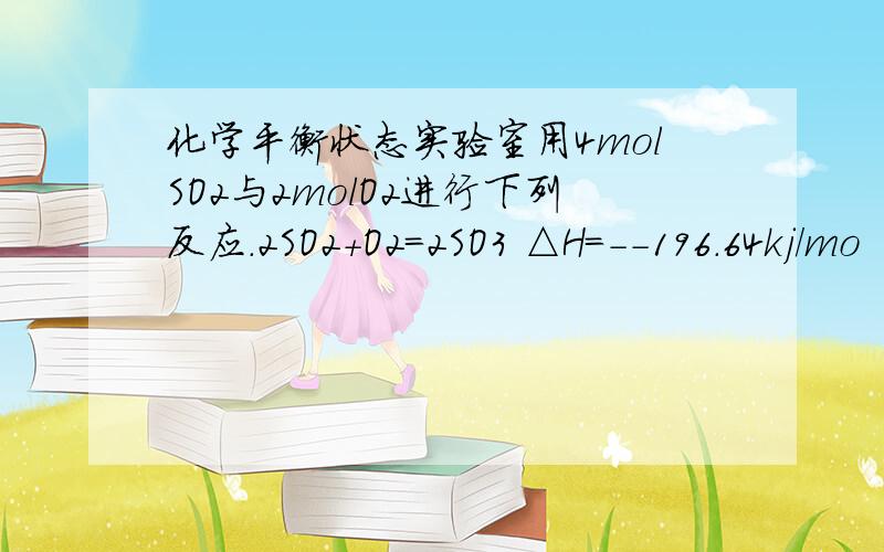 化学平衡状态实验室用4molSO2与2molO2进行下列反应.2SO2+O2=2SO3 △H=--196.64kj/mo