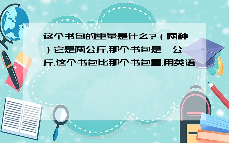 这个书包的重量是什么?（两种）它是两公斤.那个书包是一公斤.这个书包比那个书包重.用英语