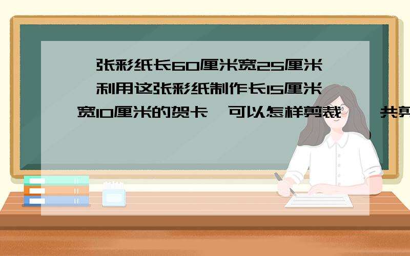 一张彩纸长60厘米宽25厘米,利用这张彩纸制作长15厘米宽10厘米的贺卡,可以怎样剪裁,一共剪裁出几张贺卡