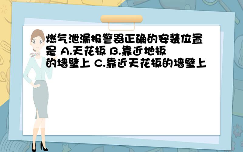 燃气泄漏报警器正确的安装位置是 A.天花板 B.靠近地板的墙壁上 C.靠近天花板的墙壁上