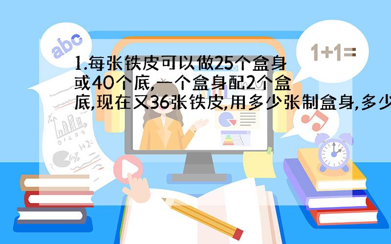 1.每张铁皮可以做25个盒身或40个底,一个盒身配2个盒底,现在又36张铁皮,用多少张制盒身,多少张制盒底可以正好配套?