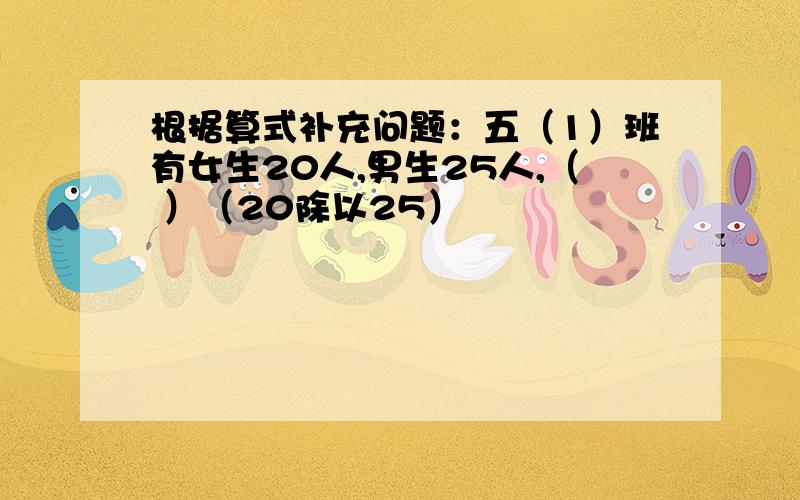 根据算式补充问题：五（1）班有女生20人,男生25人,（ ）（20除以25）