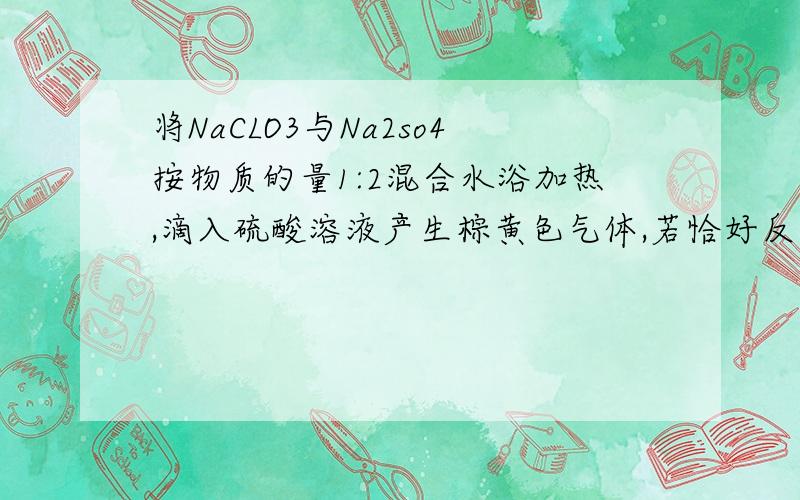 将NaCLO3与Na2so4按物质的量1:2混合水浴加热,滴入硫酸溶液产生棕黄色气体,若恰好反应,则气体是