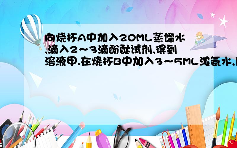 向烧杯A中加入20ML蒸馏水,滴入2～3滴酚酞试剂,得到溶液甲.在烧杯B中加入3～5ML浓氨水,用一只大烧杯把A、B两烧