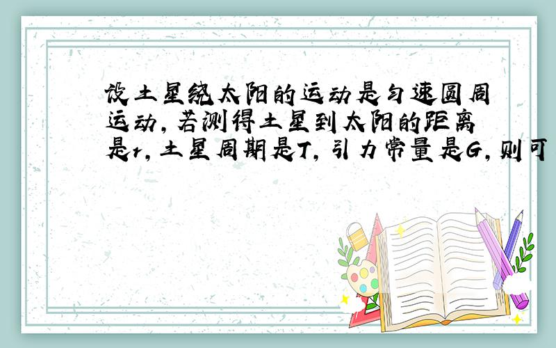 设土星绕太阳的运动是匀速圆周运动,若测得土星到太阳的距离是r,土星周期是T,引力常量是G,则可以求出：