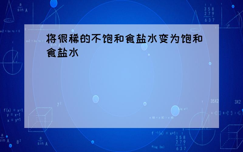 将很稀的不饱和食盐水变为饱和食盐水