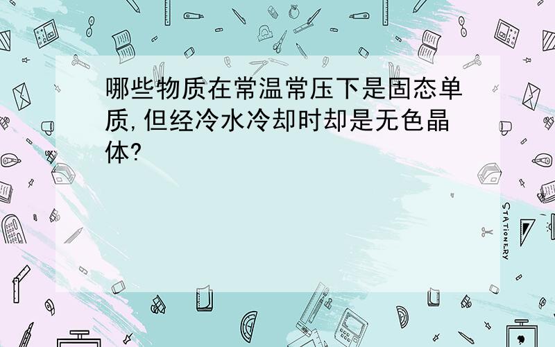 哪些物质在常温常压下是固态单质,但经冷水冷却时却是无色晶体?