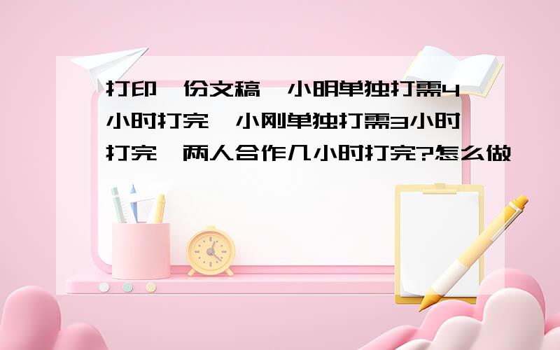 打印一份文稿,小明单独打需4小时打完,小刚单独打需3小时打完,两人合作几小时打完?怎么做