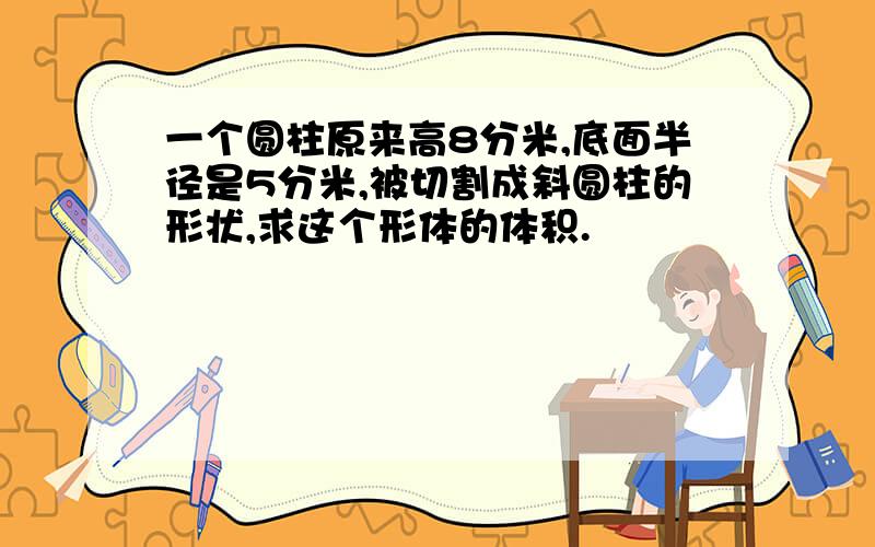 一个圆柱原来高8分米,底面半径是5分米,被切割成斜圆柱的形状,求这个形体的体积.