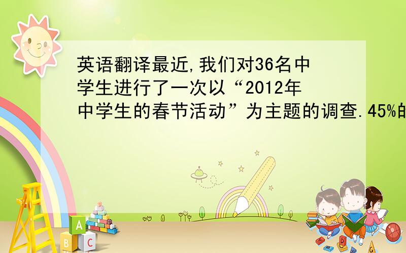 英语翻译最近,我们对36名中学生进行了一次以“2012年中学生的春节活动”为主题的调查.45%的受访者表示他们是在家做功