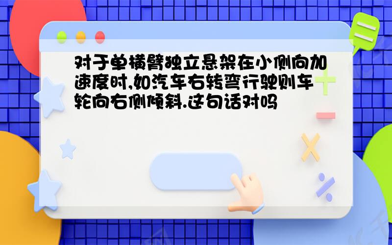 对于单横臂独立悬架在小侧向加速度时,如汽车右转弯行驶则车轮向右侧倾斜.这句话对吗