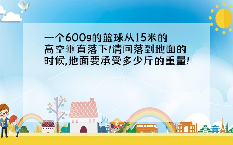 一个600g的篮球从15米的高空垂直落下!请问落到地面的时候,地面要承受多少斤的重量!