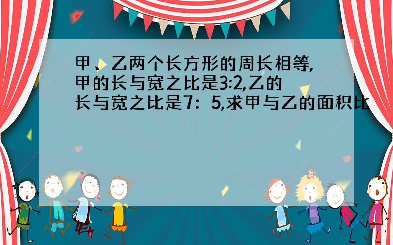 甲、乙两个长方形的周长相等,甲的长与宽之比是3:2,乙的长与宽之比是7：5,求甲与乙的面积比