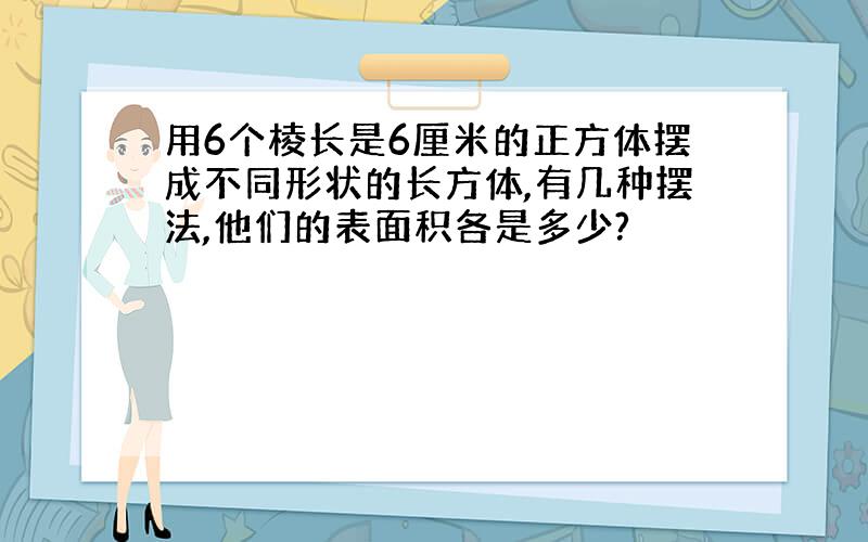 用6个棱长是6厘米的正方体摆成不同形状的长方体,有几种摆法,他们的表面积各是多少?