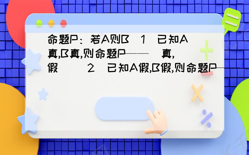 命题P：若A则B（1）已知A真,B真,则命题P——（真,假） （2）已知A假,B假,则命题P——（真,假）(3)已知A真