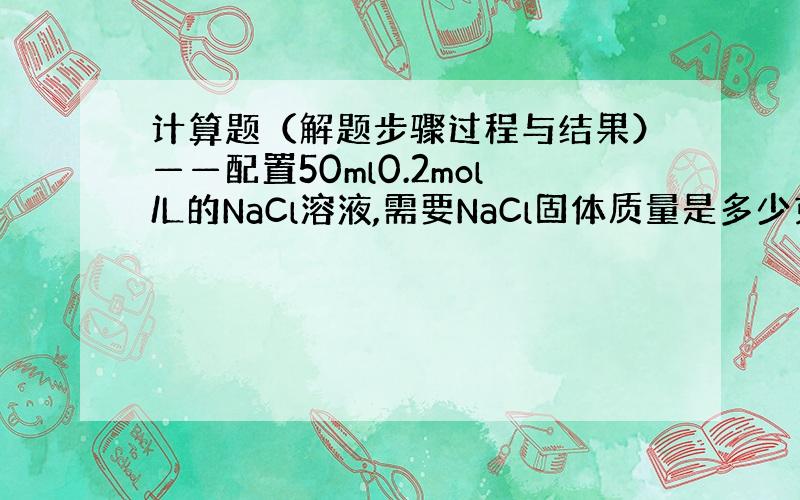 计算题（解题步骤过程与结果）——配置50ml0.2mol/L的NaCl溶液,需要NaCl固体质量是多少克?