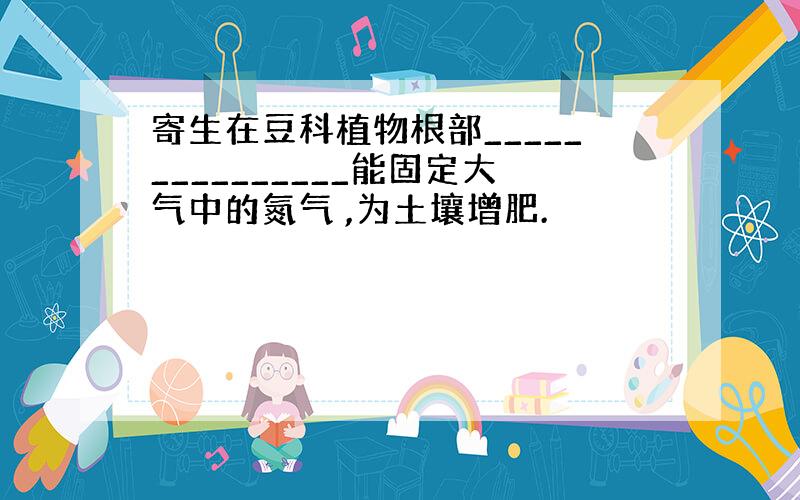 寄生在豆科植物根部_______________能固定大气中的氮气 ,为土壤增肥.